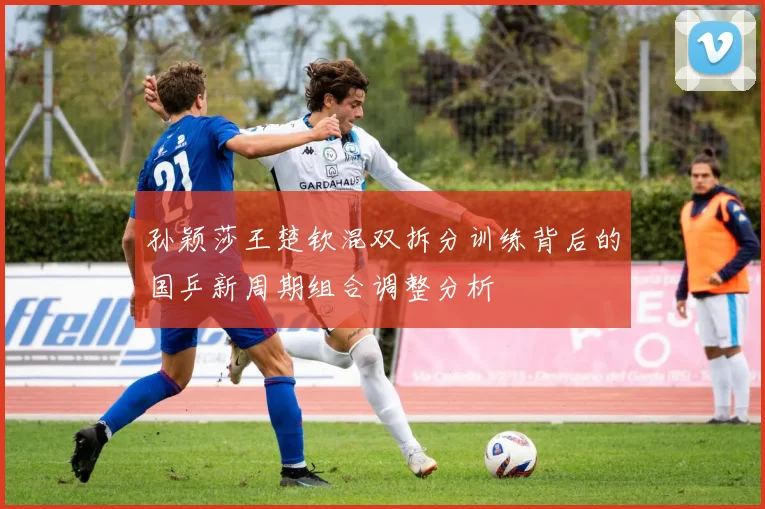 孙颖莎王楚钦混双拆分训练背后的国乒新周期组合调整分析