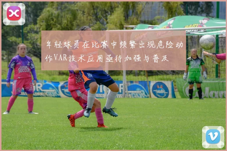 年轻球员在比赛中频繁出现危险动作VAR技术应用亟待加强与普及