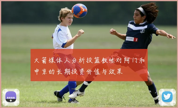 火箭媒体人分析投篮教练对阿门和申京的长期投资价值与效果