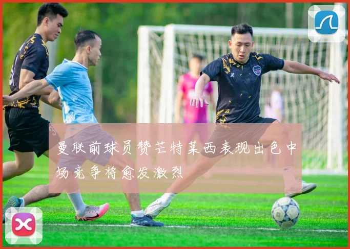 曼联前球员赞芒特莱西表现出色中场竞争将愈发激烈