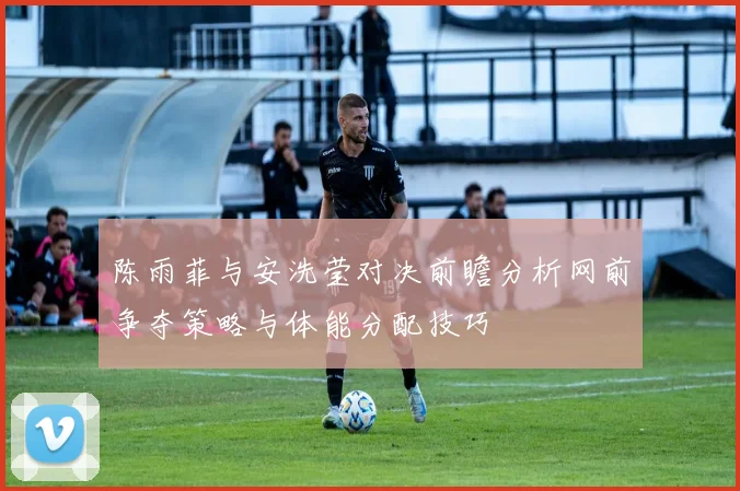 陈雨菲与安洗莹对决前瞻分析网前争夺策略与体能分配技巧