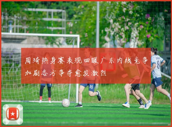 周琦热身赛表现回暖广东内线竞争加剧各方争夺愈发激烈